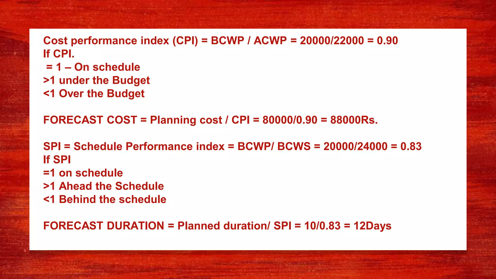 Cost performance index (CPI) = BCWP / ACWP = 20000/22000 = 0.90
If CPI.
= 1 – On schedule
>1 under the Budget
<1 Over the Budget
FORECAST COST = Planning cost / CPI = 80000/0.90 = 88000Rs.
SPI = Schedule Performance index = BCWP/ BCWS = 20000/24000 = 0.83
If SPI
=1 on schedule
>1 Ahead the Schedule
<1 Behind the schedule
FORECAST DURATION = Planned duration/ SPI = 10/0.83 = 12Days
 
