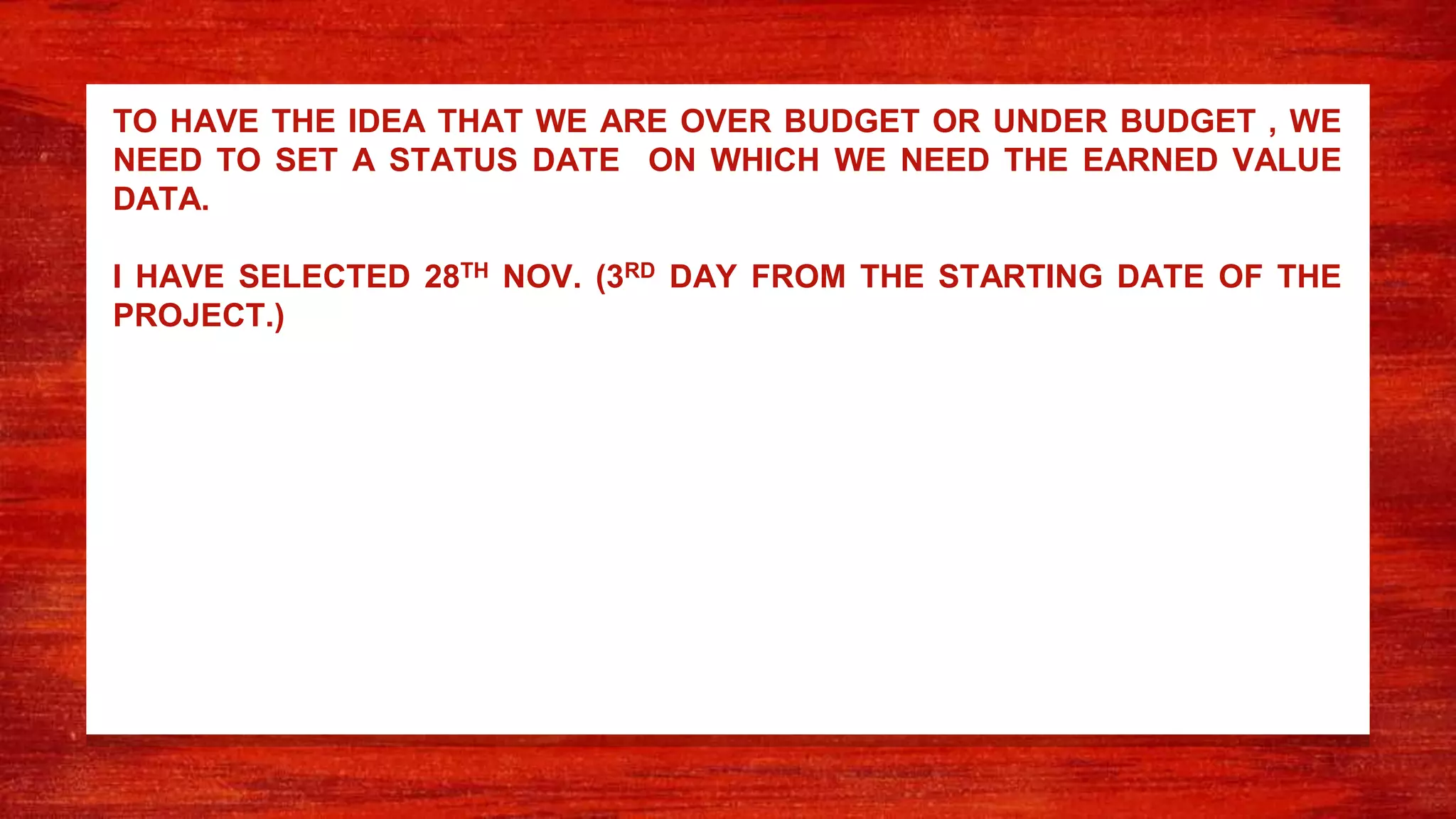 TO HAVE THE IDEA THAT WE ARE OVER BUDGET OR UNDER BUDGET , WE
NEED TO SET A STATUS DATE ON WHICH WE NEED THE EARNED VALUE
DATA.
I HAVE SELECTED 28TH NOV. (3RD DAY FROM THE STARTING DATE OF THE
PROJECT.)
 