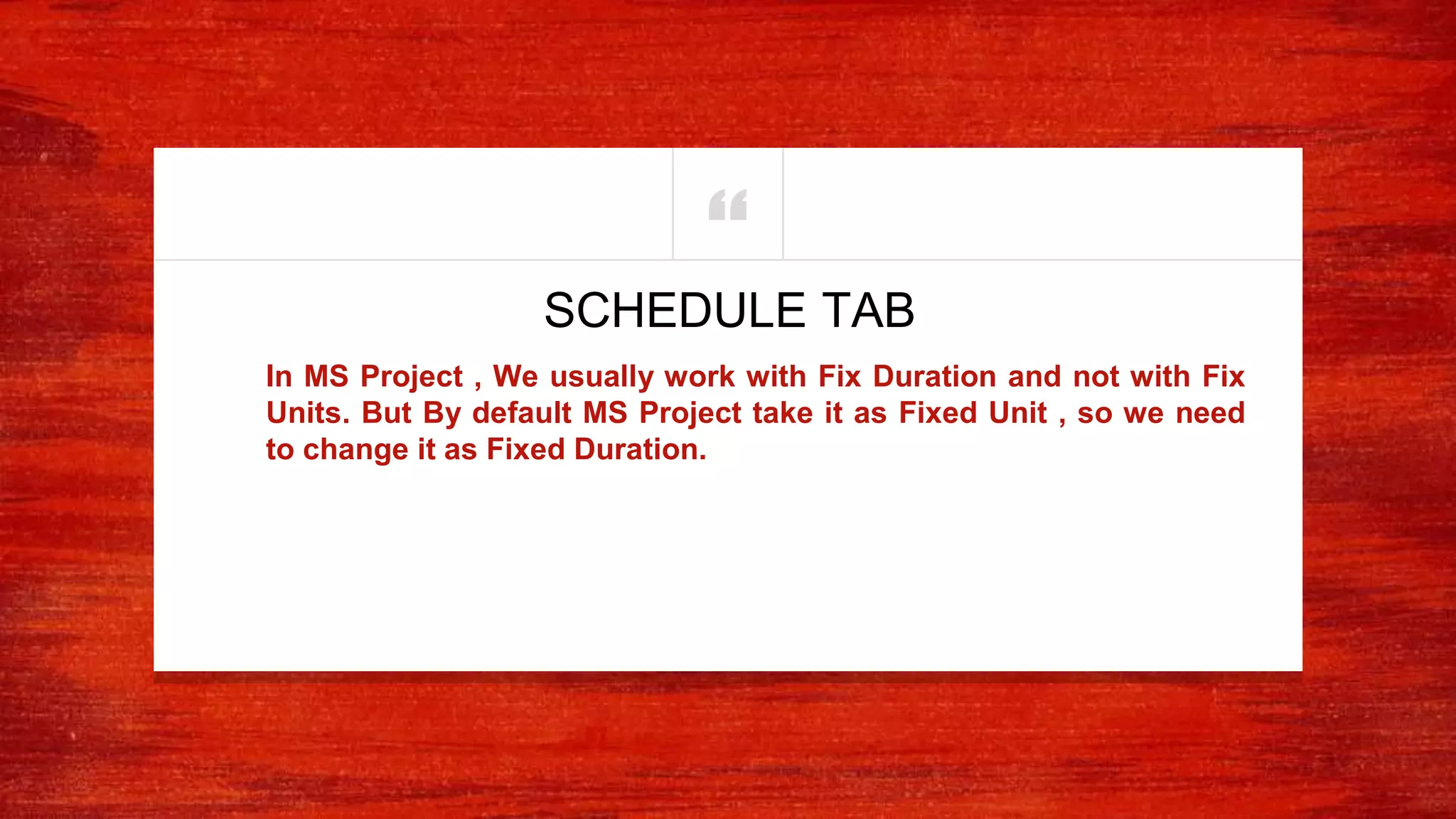“
In MS Project , We usually work with Fix Duration and not with Fix
Units. But By default MS Project take it as Fixed Unit , so we need
to change it as Fixed Duration.
SCHEDULE TAB
 