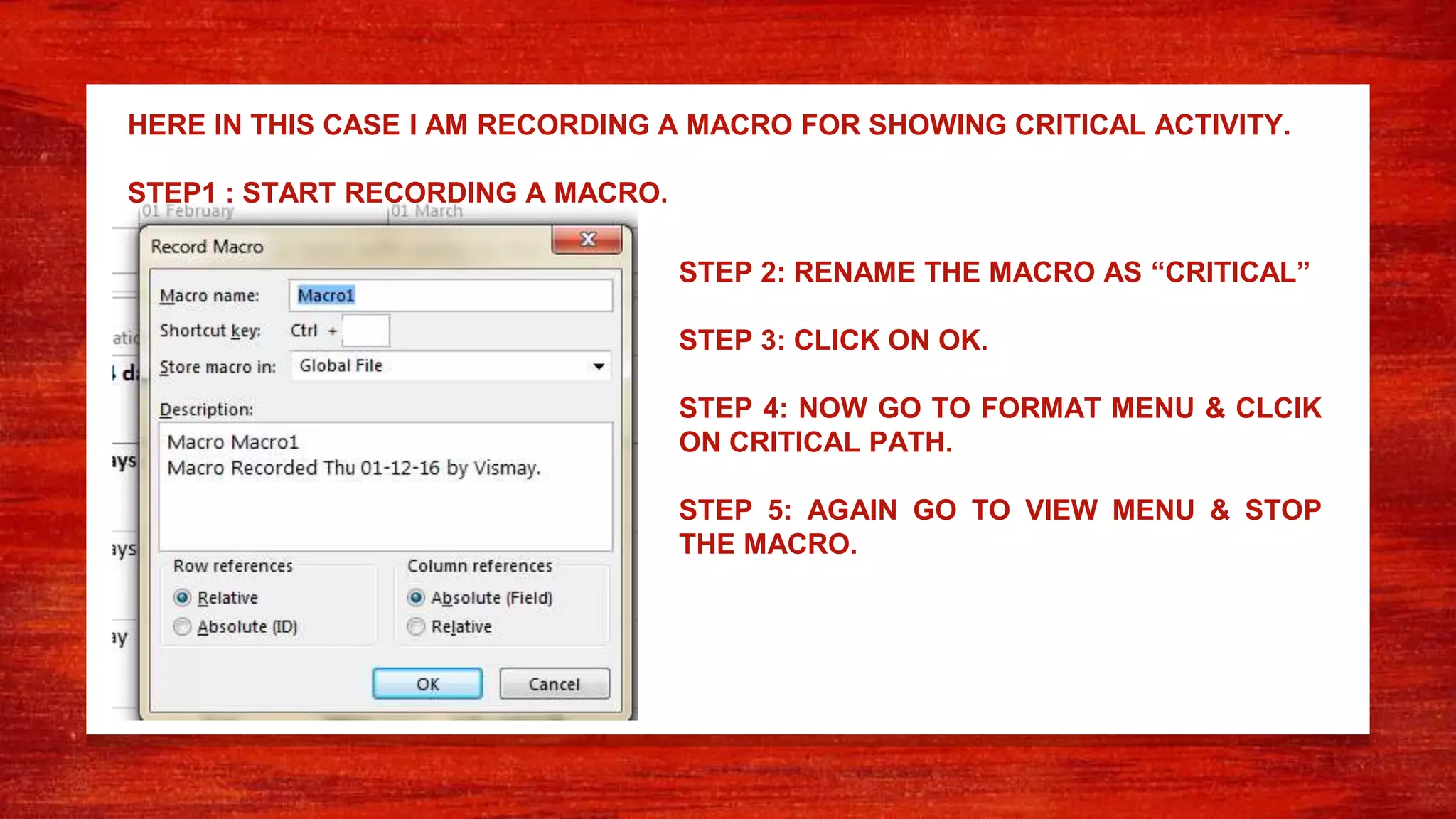 HERE IN THIS CASE I AM RECORDING A MACRO FOR SHOWING CRITICAL ACTIVITY.
STEP1 : START RECORDING A MACRO.
STEP 2: RENAME THE MACRO AS “CRITICAL”
STEP 3: CLICK ON OK.
STEP 4: NOW GO TO FORMAT MENU & CLCIK
ON CRITICAL PATH.
STEP 5: AGAIN GO TO VIEW MENU & STOP
THE MACRO.
 