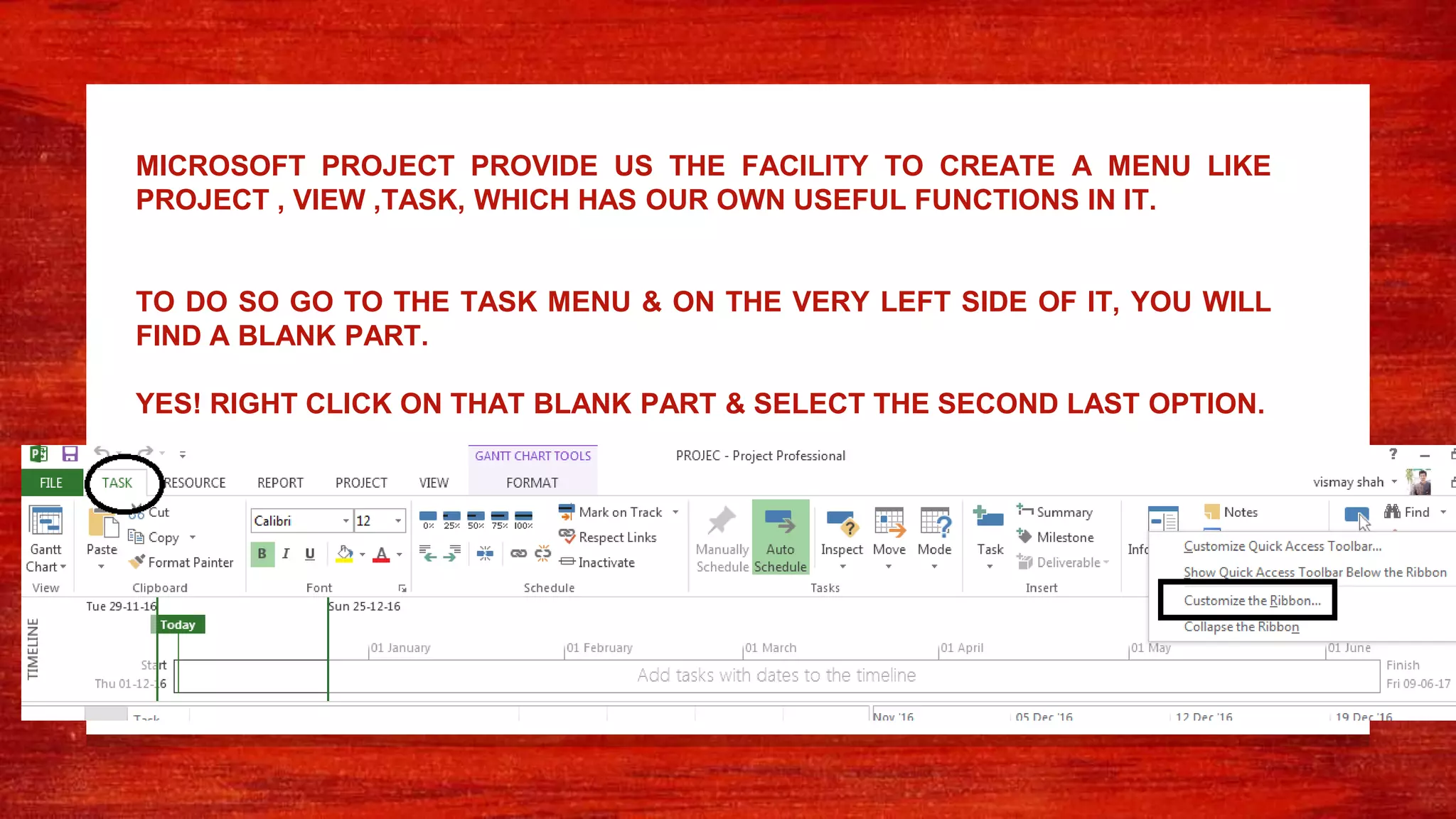 MICROSOFT PROJECT PROVIDE US THE FACILITY TO CREATE A MENU LIKE
PROJECT , VIEW ,TASK, WHICH HAS OUR OWN USEFUL FUNCTIONS IN IT.
TO DO SO GO TO THE TASK MENU & ON THE VERY LEFT SIDE OF IT, YOU WILL
FIND A BLANK PART.
YES! RIGHT CLICK ON THAT BLANK PART & SELECT THE SECOND LAST OPTION.
 