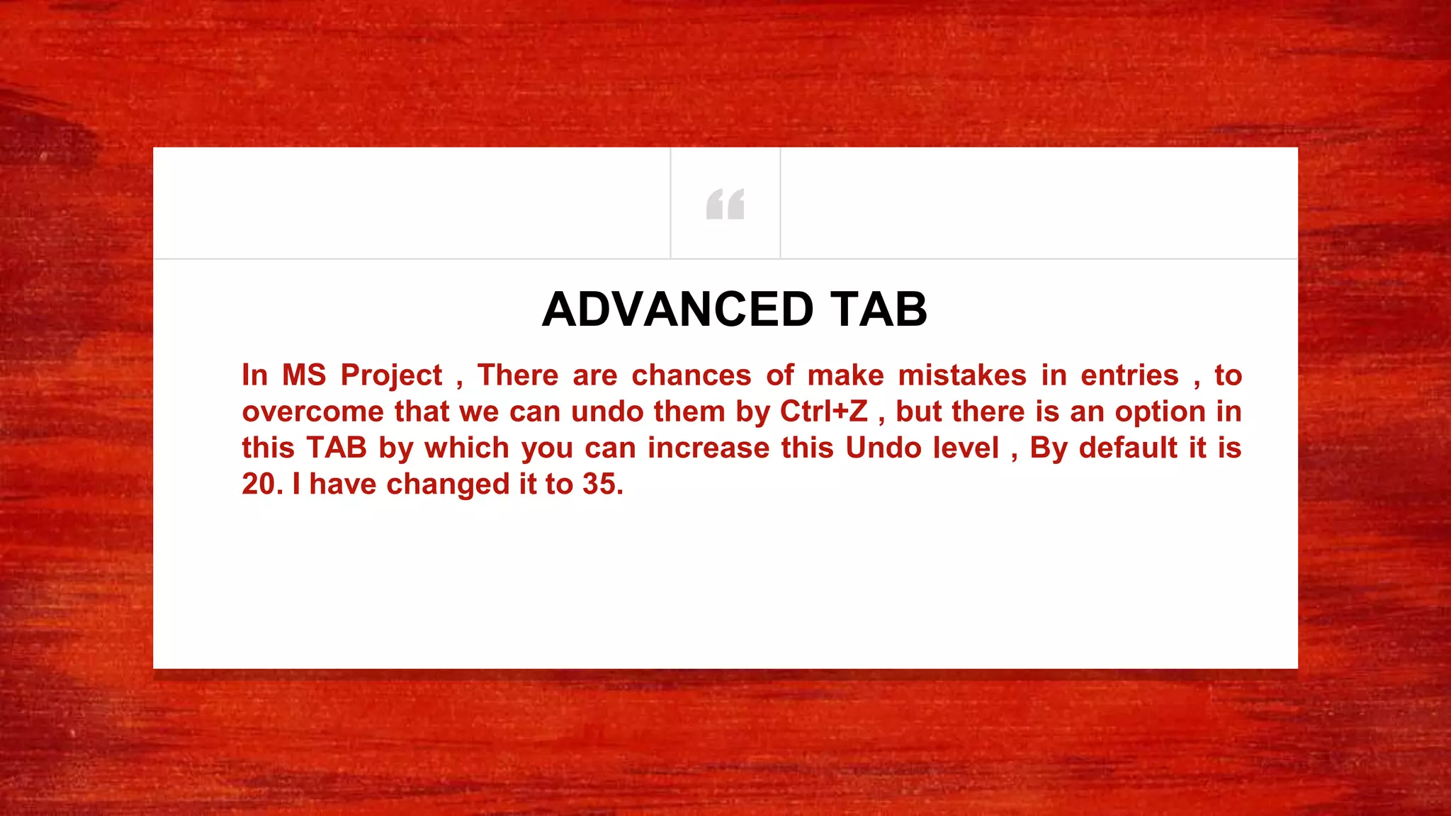 “
In MS Project , There are chances of make mistakes in entries , to
overcome that we can undo them by Ctrl+Z , but there is an option in
this TAB by which you can increase this Undo level , By default it is
20. I have changed it to 35.
ADVANCED TAB
 