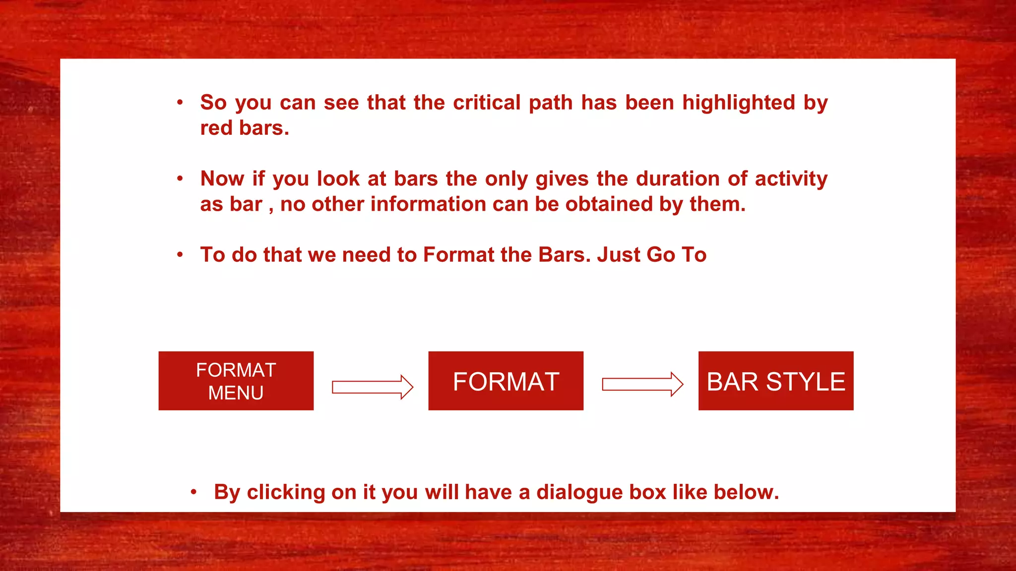 • So you can see that the critical path has been highlighted by
red bars.
• Now if you look at bars the only gives the duration of activity
as bar , no other information can be obtained by them.
• To do that we need to Format the Bars. Just Go To
FORMAT BAR STYLE
FORMAT
MENU
• By clicking on it you will have a dialogue box like below.
 