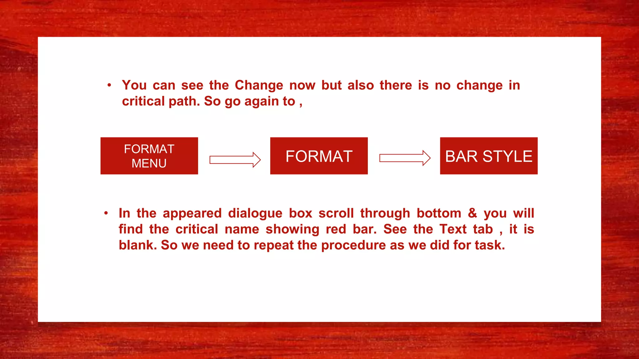 • In the appeared dialogue box scroll through bottom & you will
find the critical name showing red bar. See the Text tab , it is
blank. So we need to repeat the procedure as we did for task.
• You can see the Change now but also there is no change in
critical path. So go again to ,
FORMAT BAR STYLE
FORMAT
MENU
 
