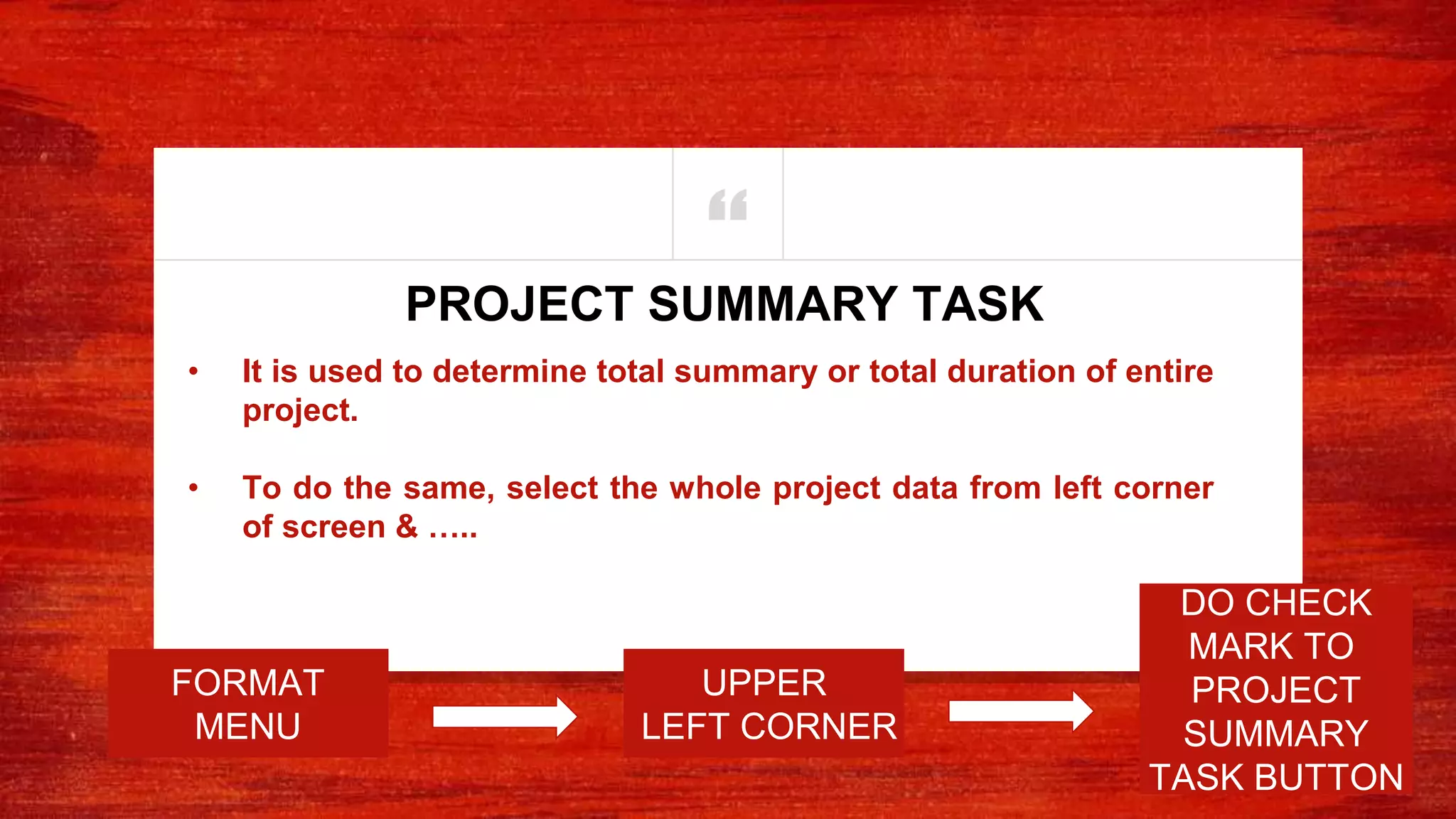 “
• It is used to determine total summary or total duration of entire
project.
• To do the same, select the whole project data from left corner
of screen & …..
PROJECT SUMMARY TASK
UPPER
LEFT CORNER
DO CHECK
MARK TO
PROJECT
SUMMARY
TASK BUTTON
FORMAT
MENU
 