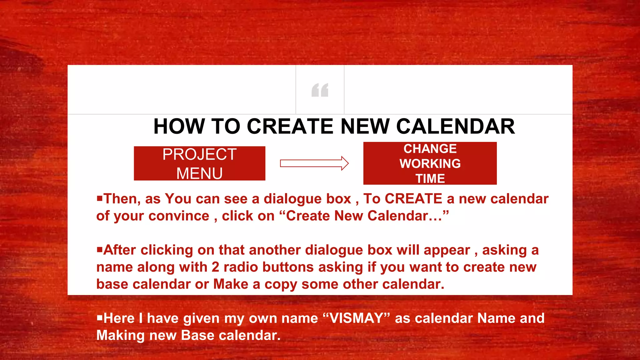 “
￭Then, as You can see a dialogue box , To CREATE a new calendar
of your convince , click on “Create New Calendar…”
￭After clicking on that another dialogue box will appear , asking a
name along with 2 radio buttons asking if you want to create new
base calendar or Make a copy some other calendar.
￭Here I have given my own name “VISMAY” as calendar Name and
Making new Base calendar.
HOW TO CREATE NEW CALENDAR
CHANGE
WORKING
TIME
PROJECT
MENU
 