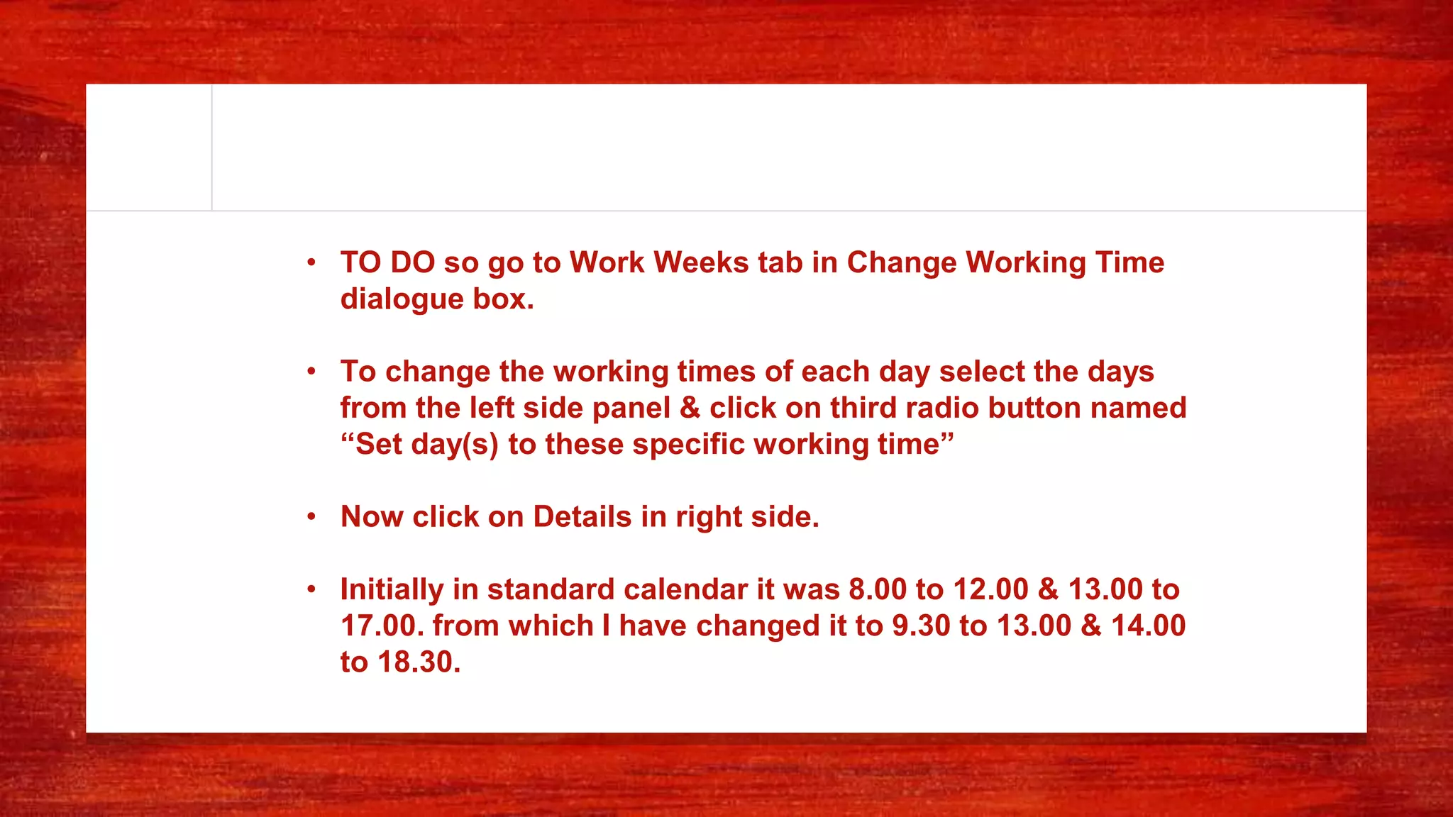 • TO DO so go to Work Weeks tab in Change Working Time
dialogue box.
• To change the working times of each day select the days
from the left side panel & click on third radio button named
“Set day(s) to these specific working time”
• Now click on Details in right side.
• Initially in standard calendar it was 8.00 to 12.00 & 13.00 to
17.00. from which I have changed it to 9.30 to 13.00 & 14.00
to 18.30.
 