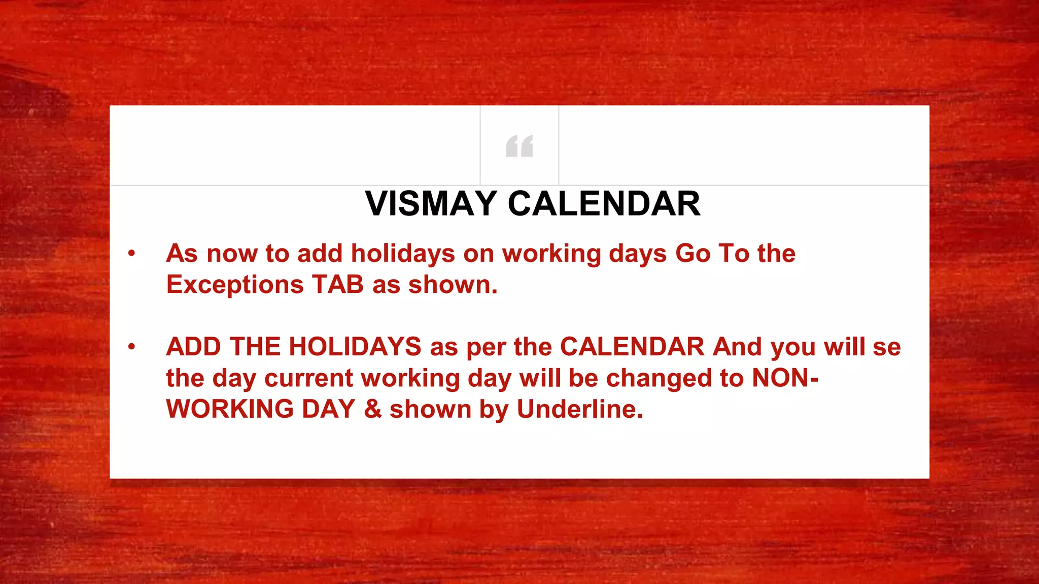“
• As now to add holidays on working days Go To the
Exceptions TAB as shown.
• ADD THE HOLIDAYS as per the CALENDAR And you will se
the day current working day will be changed to NON-
WORKING DAY & shown by Underline.
VISMAY CALENDAR
 