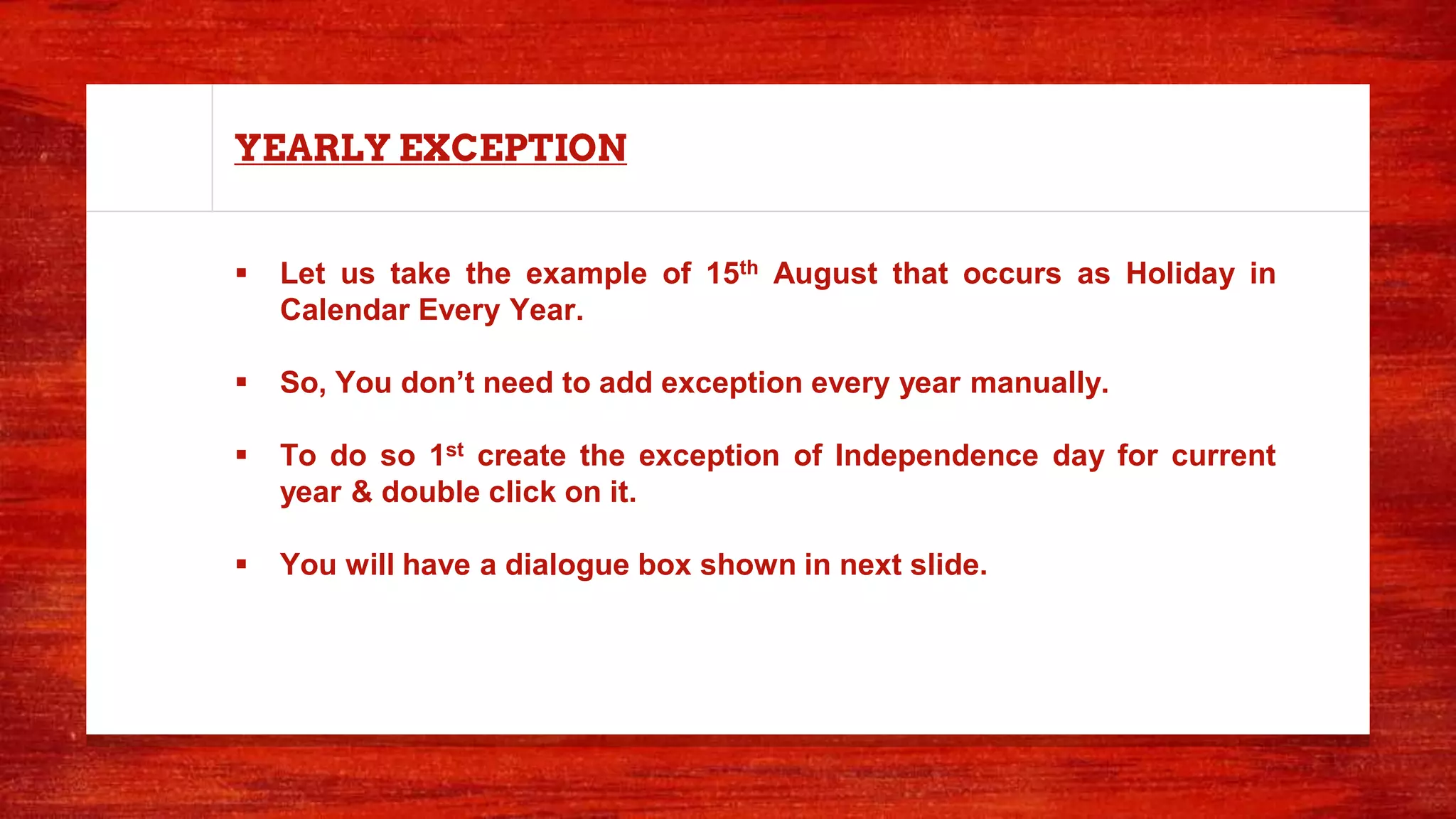 YEARLY EXCEPTION
 Let us take the example of 15th August that occurs as Holiday in
Calendar Every Year.
 So, You don’t need to add exception every year manually.
 To do so 1st create the exception of Independence day for current
year & double click on it.
 You will have a dialogue box shown in next slide.
 