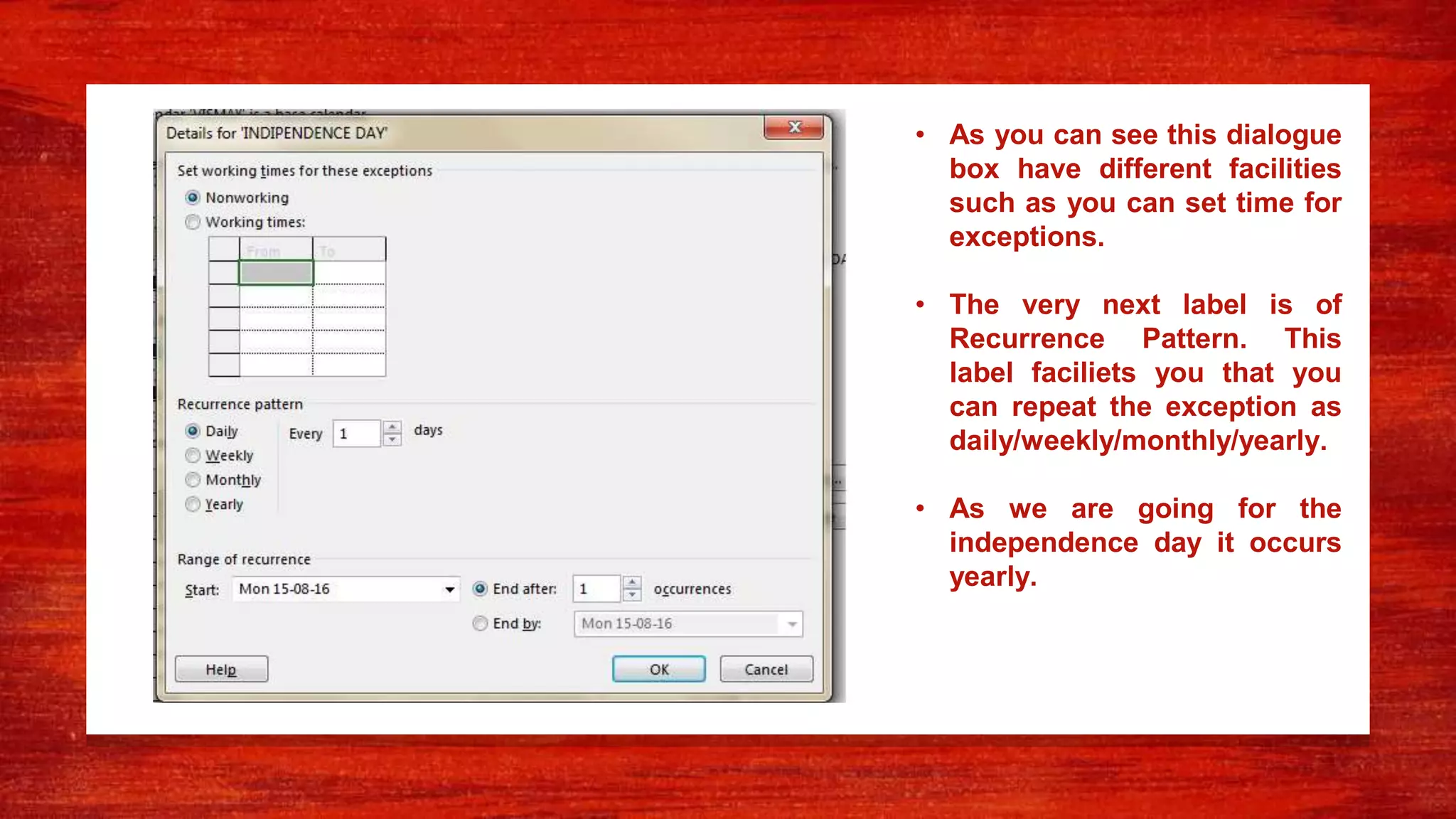 • As you can see this dialogue
box have different facilities
such as you can set time for
exceptions.
• The very next label is of
Recurrence Pattern. This
label faciliets you that you
can repeat the exception as
daily/weekly/monthly/yearly.
• As we are going for the
independence day it occurs
yearly.
 