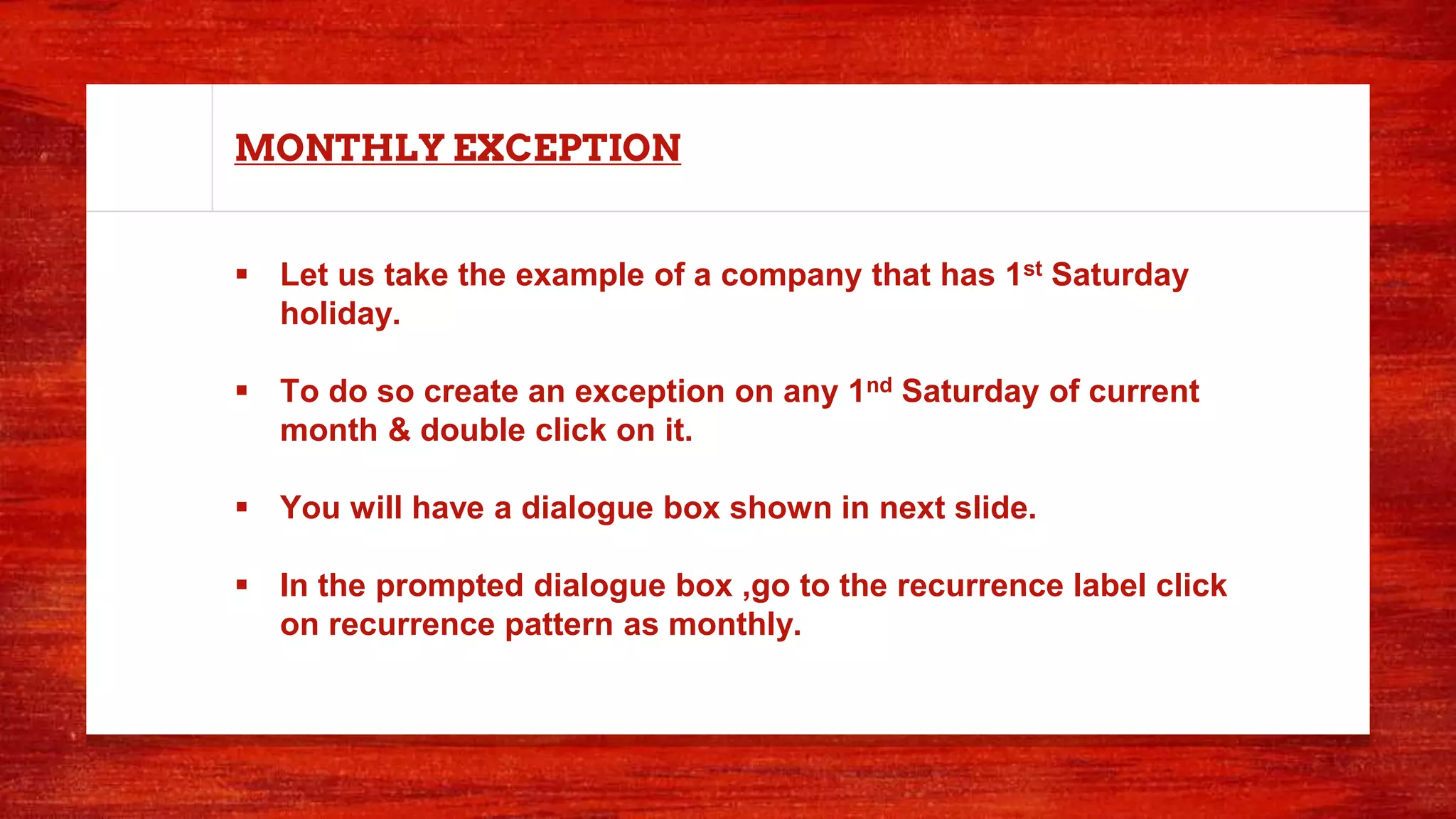 MONTHLY EXCEPTION
 Let us take the example of a company that has 1st Saturday
holiday.
 To do so create an exception on any 1nd Saturday of current
month & double click on it.
 You will have a dialogue box shown in next slide.
 In the prompted dialogue box ,go to the recurrence label click
on recurrence pattern as monthly.
 