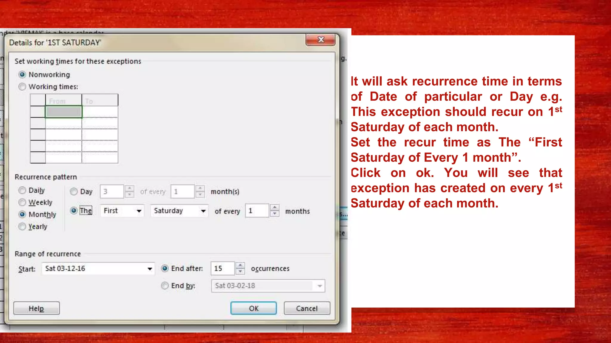 • It will ask recurrence time in terms
of Date of particular or Day e.g.
This exception should recur on 1st
Saturday of each month.
• Set the recur time as The “First
Saturday of Every 1 month”.
• Click on ok. You will see that
exception has created on every 1st
Saturday of each month.
 