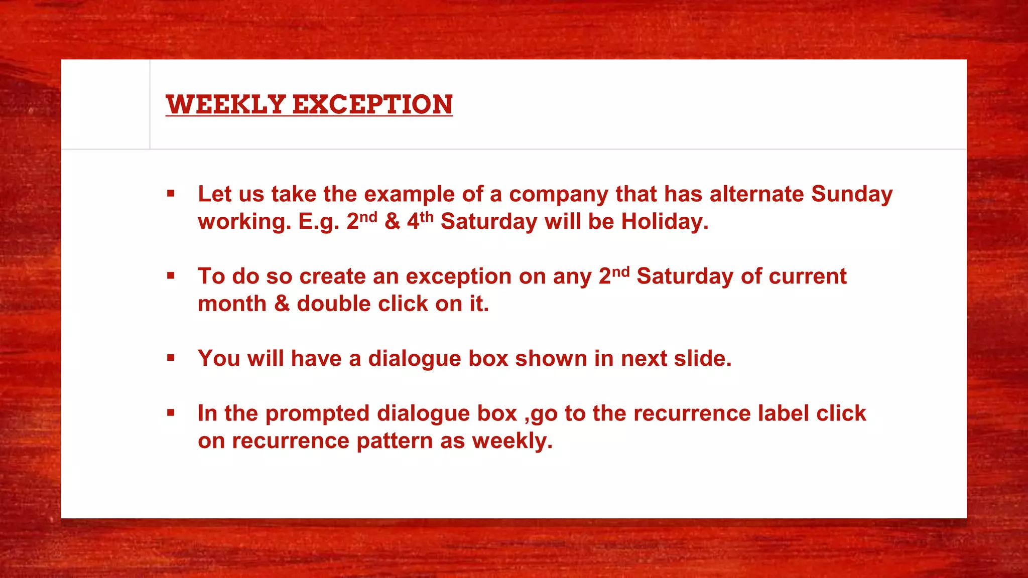WEEKLY EXCEPTION
 Let us take the example of a company that has alternate Sunday
working. E.g. 2nd & 4th Saturday will be Holiday.
 To do so create an exception on any 2nd Saturday of current
month & double click on it.
 You will have a dialogue box shown in next slide.
 In the prompted dialogue box ,go to the recurrence label click
on recurrence pattern as weekly.
 