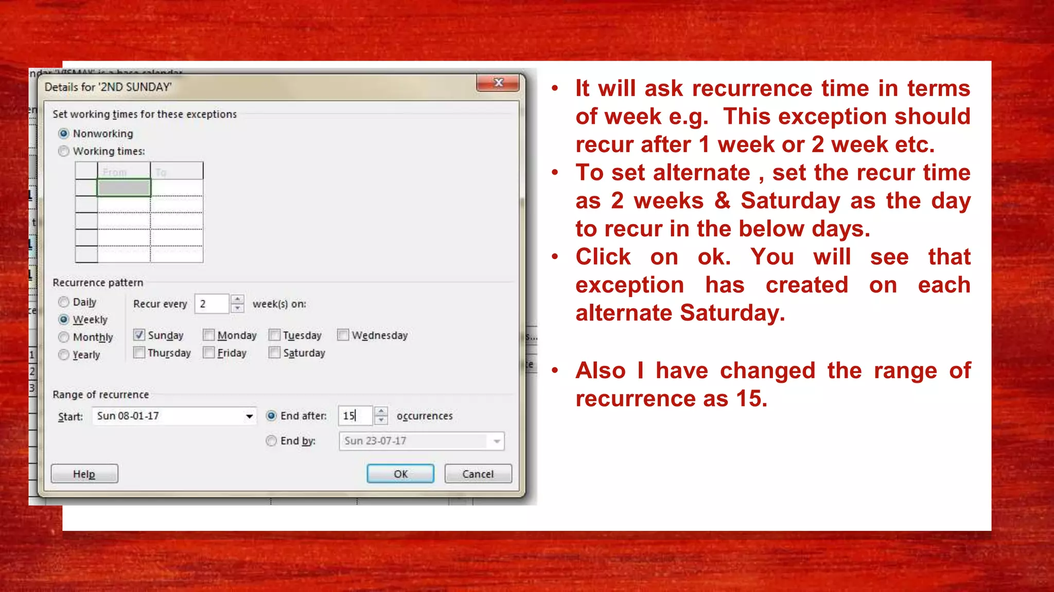 • It will ask recurrence time in terms
of week e.g. This exception should
recur after 1 week or 2 week etc.
• To set alternate , set the recur time
as 2 weeks & Saturday as the day
to recur in the below days.
• Click on ok. You will see that
exception has created on each
alternate Saturday.
• Also I have changed the range of
recurrence as 15.
 