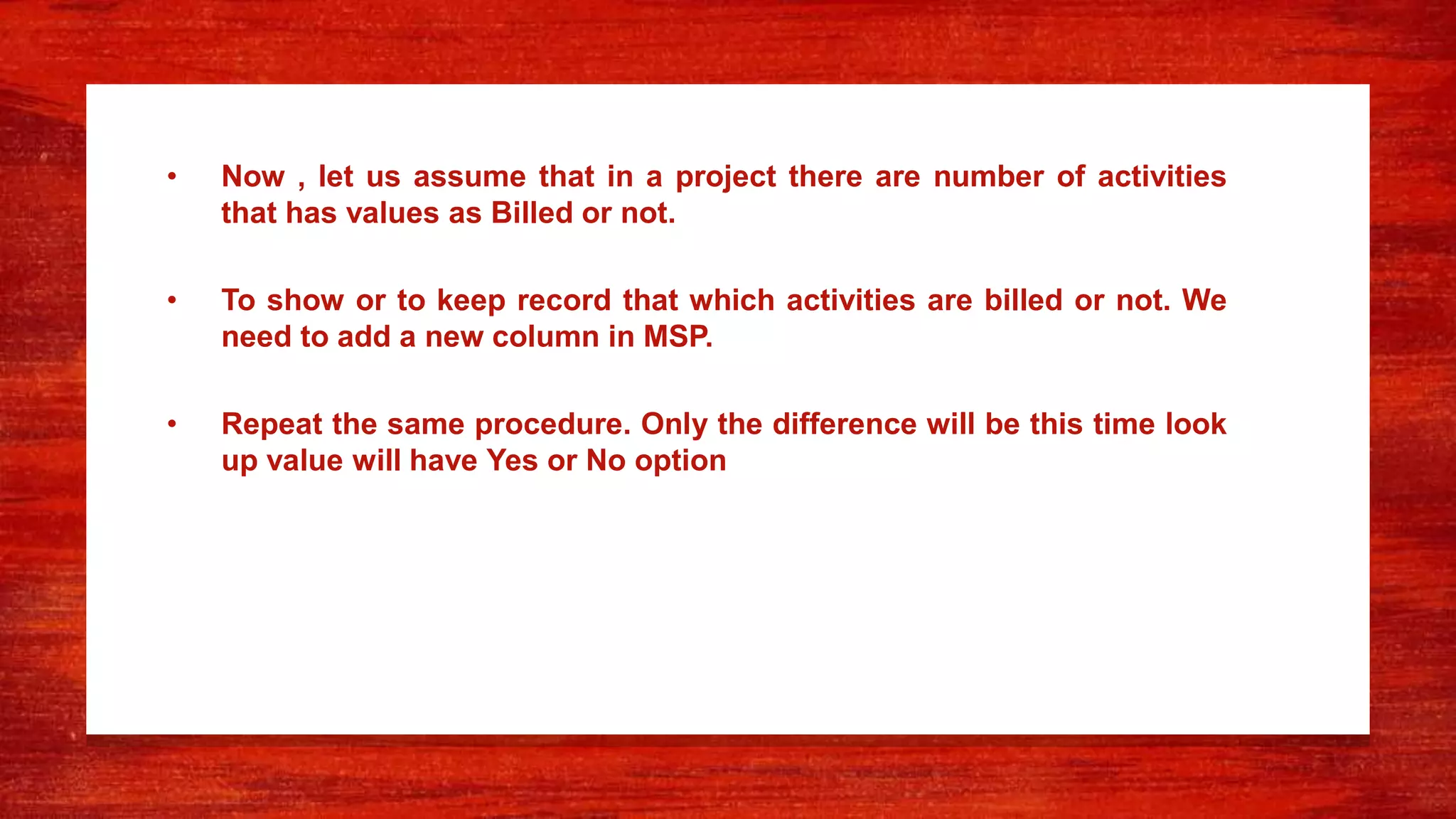 • Now , let us assume that in a project there are number of activities
that has values as Billed or not.
• To show or to keep record that which activities are billed or not. We
need to add a new column in MSP.
• Repeat the same procedure. Only the difference will be this time look
up value will have Yes or No option
 