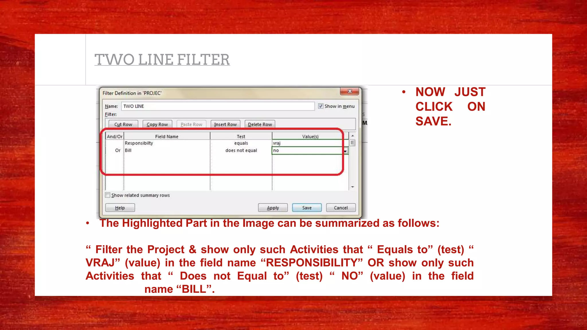 TWO LINE FILTER
• The Highlighted Part in the Image can be summarized as follows:
“ Filter the Project & show only such Activities that “ Equals to” (test) “
VRAJ” (value) in the field name “RESPONSIBILITY” OR show only such
Activities that “ Does not Equal to” (test) “ NO” (value) in the field
name “BILL”.
• NOW JUST
CLICK ON
SAVE.
 