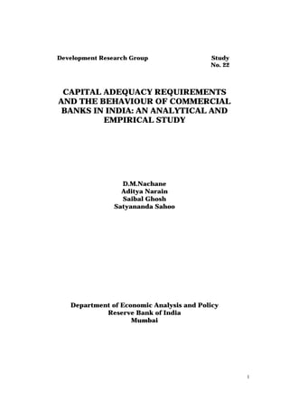 Development Research Group                Study
                                          No. 22



 CAPITAL ADEQUACY REQUIREMENTS
AND THE BEHAVIOUR OF COMMERCIAL
 BANKS IN INDIA: AN ANALYTICAL AND
         EMPIRICAL STUDY




                  D.M.Nachane
                  Aditya Narain
                  Saibal Ghosh
                Satyananda Sahoo




   Department of Economic Analysis and Policy
            Reserve Bank of India
                    Mumbai




                                                   1
 