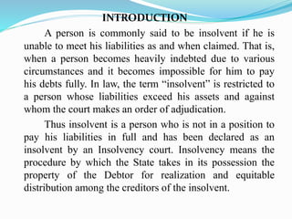 INTRODUCTION
A person is commonly said to be insolvent if he is
unable to meet his liabilities as and when claimed. That is,
when a person becomes heavily indebted due to various
circumstances and it becomes impossible for him to pay
his debts fully. In law, the term “insolvent” is restricted to
a person whose liabilities exceed his assets and against
whom the court makes an order of adjudication.
Thus insolvent is a person who is not in a position to
pay his liabilities in full and has been declared as an
insolvent by an Insolvency court. Insolvency means the
procedure by which the State takes in its possession the
property of the Debtor for realization and equitable
distribution among the creditors of the insolvent.
 
