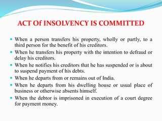 ACT Of INSOLVENCY IS COMMITTED
 When a person transfers his property, wholly or partly, to a
third person for the benefit of his creditors.
 When he transfers his property with the intention to defraud or
delay his creditors.
 When he notifies his creditors that he has suspended or is about
to suspend payment of his debts.
 When he departs from or remains out of India.
 When he departs from his dwelling house or usual place of
business or otherwise absents himself.
 When the debtor is imprisoned in execution of a court degree
for payment money.
 