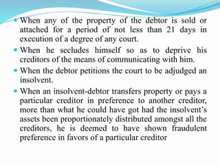  When any of the property of the debtor is sold or
attached for a period of not less than 21 days in
execution of a degree of any court.
 When he secludes himself so as to deprive his
creditors of the means of communicating with him.
 When the debtor petitions the court to be adjudged an
insolvent.
 When an insolvent-debtor transfers property or pays a
particular creditor in preference to another creditor,
more than what he could have got had the insolvent’s
assets been proportionately distributed amongst all the
creditors, he is deemed to have shown fraudulent
preference in favors of a particular creditor
 
