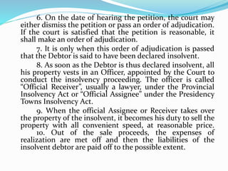 6. On the date of hearing the petition, the court may
either dismiss the petition or pass an order of adjudication.
If the court is satisfied that the petition is reasonable, it
shall make an order of adjudication.
7. It is only when this order of adjudication is passed
that the Debtor is said to have been declared insolvent.
8. As soon as the Debtor is thus declared insolvent, all
his property vests in an Officer, appointed by the Court to
conduct the insolvency proceeding. The officer is called
“Official Receiver”, usually a lawyer, under the Provincial
Insolvency Act or “Official Assignee” under the Presidency
Towns Insolvency Act.
9. When the official Assignee or Receiver takes over
the property of the insolvent, it becomes his duty to sell the
property with all convenient speed, at reasonable price.
10. Out of the sale proceeds, the expenses of
realization are met off and then the liabilities of the
insolvent debtor are paid off to the possible extent.
 