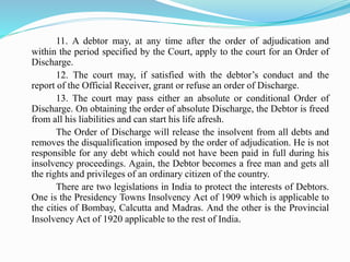 11. A debtor may, at any time after the order of adjudication and
within the period specified by the Court, apply to the court for an Order of
Discharge.
12. The court may, if satisfied with the debtor’s conduct and the
report of the Official Receiver, grant or refuse an order of Discharge.
13. The court may pass either an absolute or conditional Order of
Discharge. On obtaining the order of absolute Discharge, the Debtor is freed
from all his liabilities and can start his life afresh.
The Order of Discharge will release the insolvent from all debts and
removes the disqualification imposed by the order of adjudication. He is not
responsible for any debt which could not have been paid in full during his
insolvency proceedings. Again, the Debtor becomes a free man and gets all
the rights and privileges of an ordinary citizen of the country.
There are two legislations in India to protect the interests of Debtors.
One is the Presidency Towns Insolvency Act of 1909 which is applicable to
the cities of Bombay, Calcutta and Madras. And the other is the Provincial
Insolvency Act of 1920 applicable to the rest of India.
 