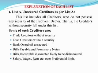 EXPLANATION Of EACH LIST
1. List A-Unsecured Creditors as per List A:
This list includes all Creditors, who do not possess
any security of the Insolvent Debtor. That is, the Creditors
without security fall under this list.
Some of such Creditors are:
 Trade Creditors without security
 Loan Creditors without security
 Bank Overdraft unsecured
 Bills Payable and Promissory Notes
 Bills Receivable discounted likely to be dishonoured
 Salary, Wages, Rent etc. over Preferential limit.
 