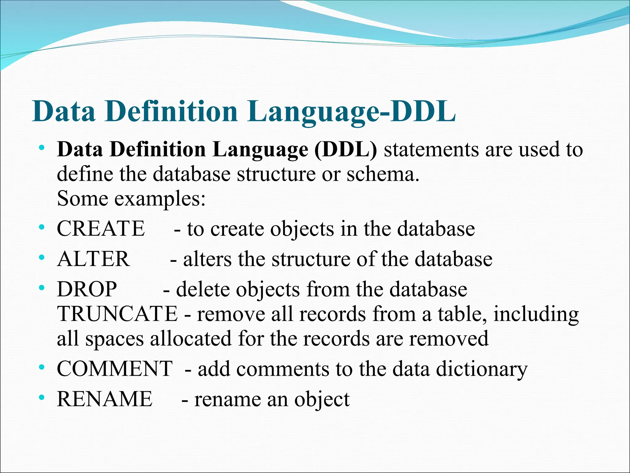 Data Definition Language-DDL
• Data Definition Language (DDL) statements are used to
define the database structure or schema.
Some examples:
• CREATE - to create objects in the database
• ALTER - alters the structure of the database
• DROP - delete objects from the database
TRUNCATE - remove all records from a table, including
all spaces allocated for the records are removed
• COMMENT - add comments to the data dictionary
• RENAME - rename an object
 