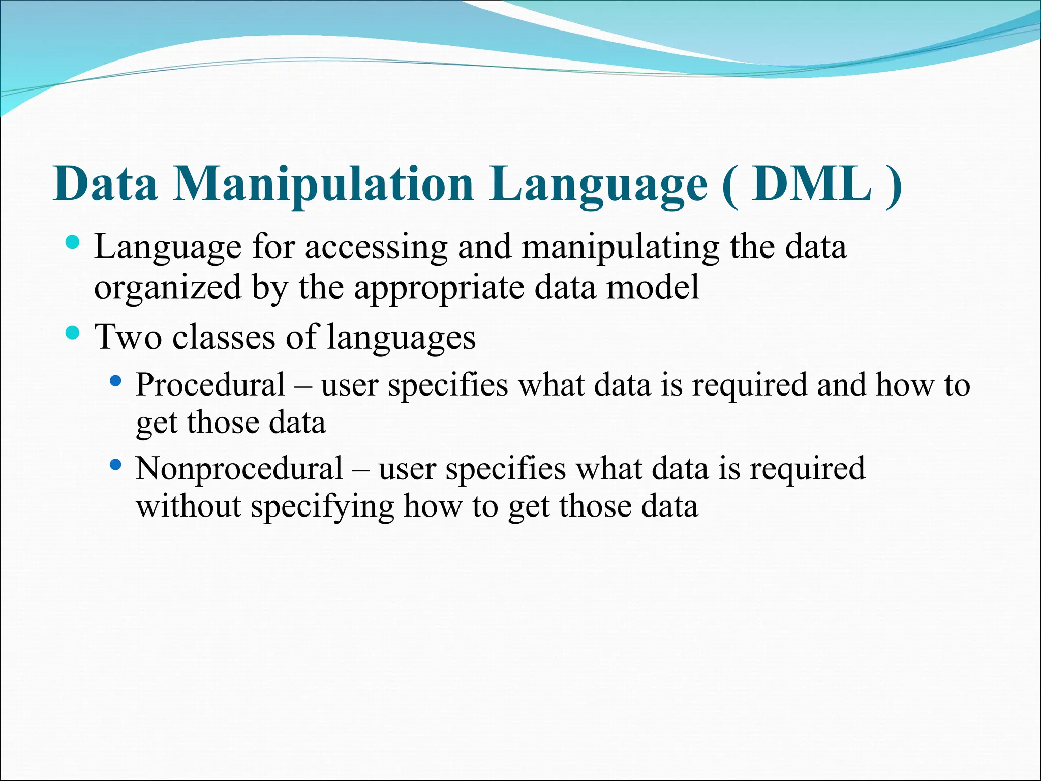 Data Manipulation Language ( DML )
 Language for accessing and manipulating the data
organized by the appropriate data model
 Two classes of languages
 Procedural – user specifies what data is required and how to
get those data
 Nonprocedural – user specifies what data is required
without specifying how to get those data
 