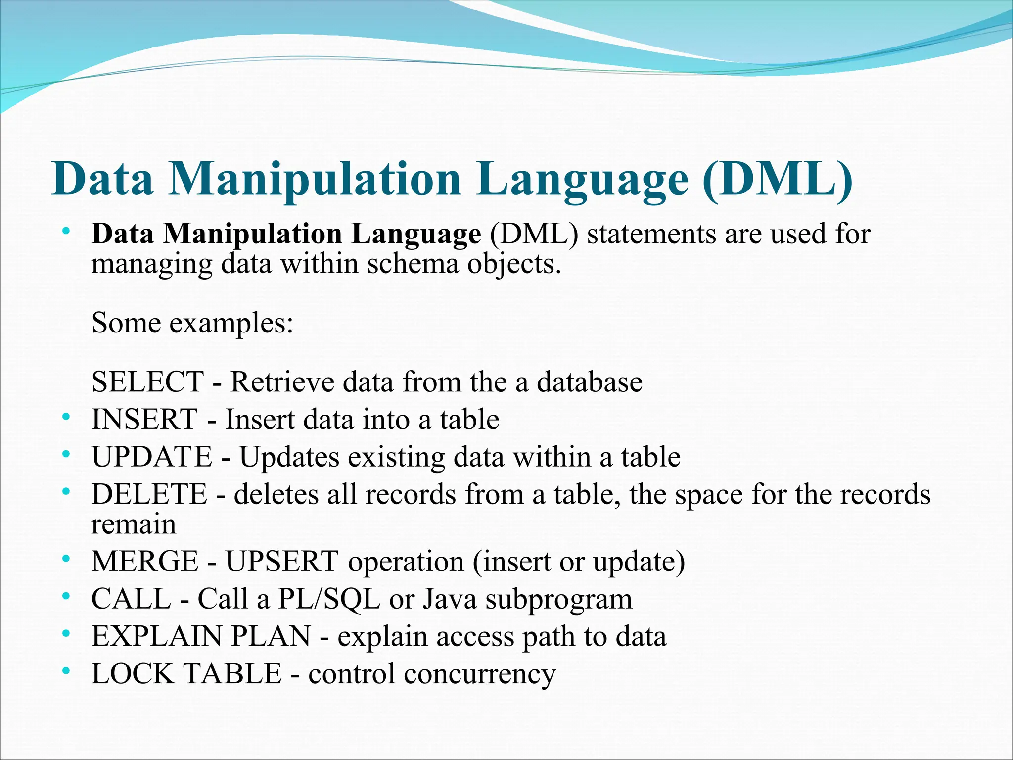 Data Manipulation Language (DML)
• Data Manipulation Language (DML) statements are used for
managing data within schema objects.
Some examples:
SELECT - Retrieve data from the a database
• INSERT - Insert data into a table
• UPDATE - Updates existing data within a table
• DELETE - deletes all records from a table, the space for the records
remain
• MERGE - UPSERT operation (insert or update)
• CALL - Call a PL/SQL or Java subprogram
• EXPLAIN PLAN - explain access path to data
• LOCK TABLE - control concurrency
 