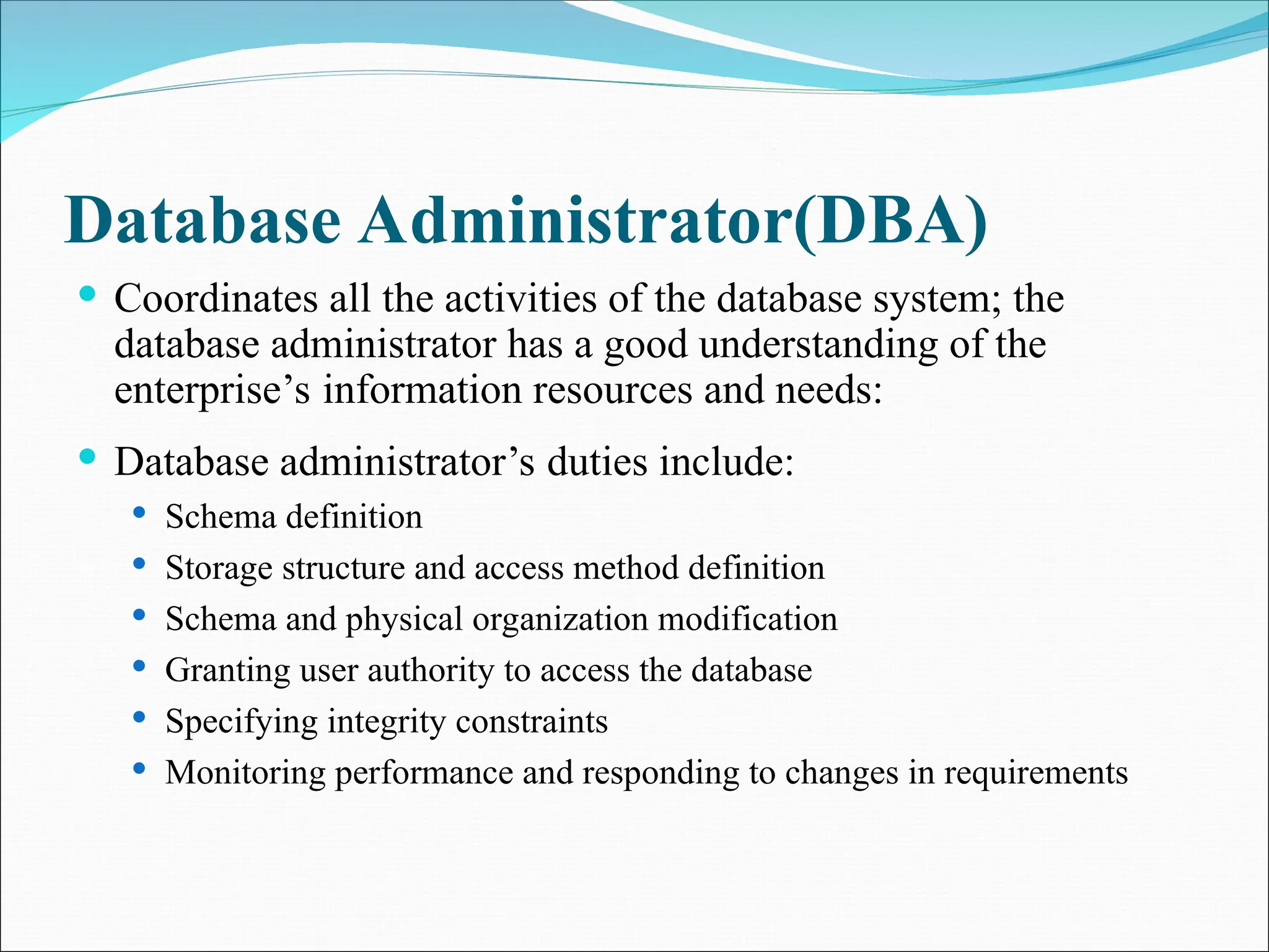 Database Administrator(DBA)
 Coordinates all the activities of the database system; the
database administrator has a good understanding of the
enterprise’s information resources and needs:
 Database administrator’s duties include:
 Schema definition
 Storage structure and access method definition
 Schema and physical organization modification
 Granting user authority to access the database
 Specifying integrity constraints
 Monitoring performance and responding to changes in requirements
 