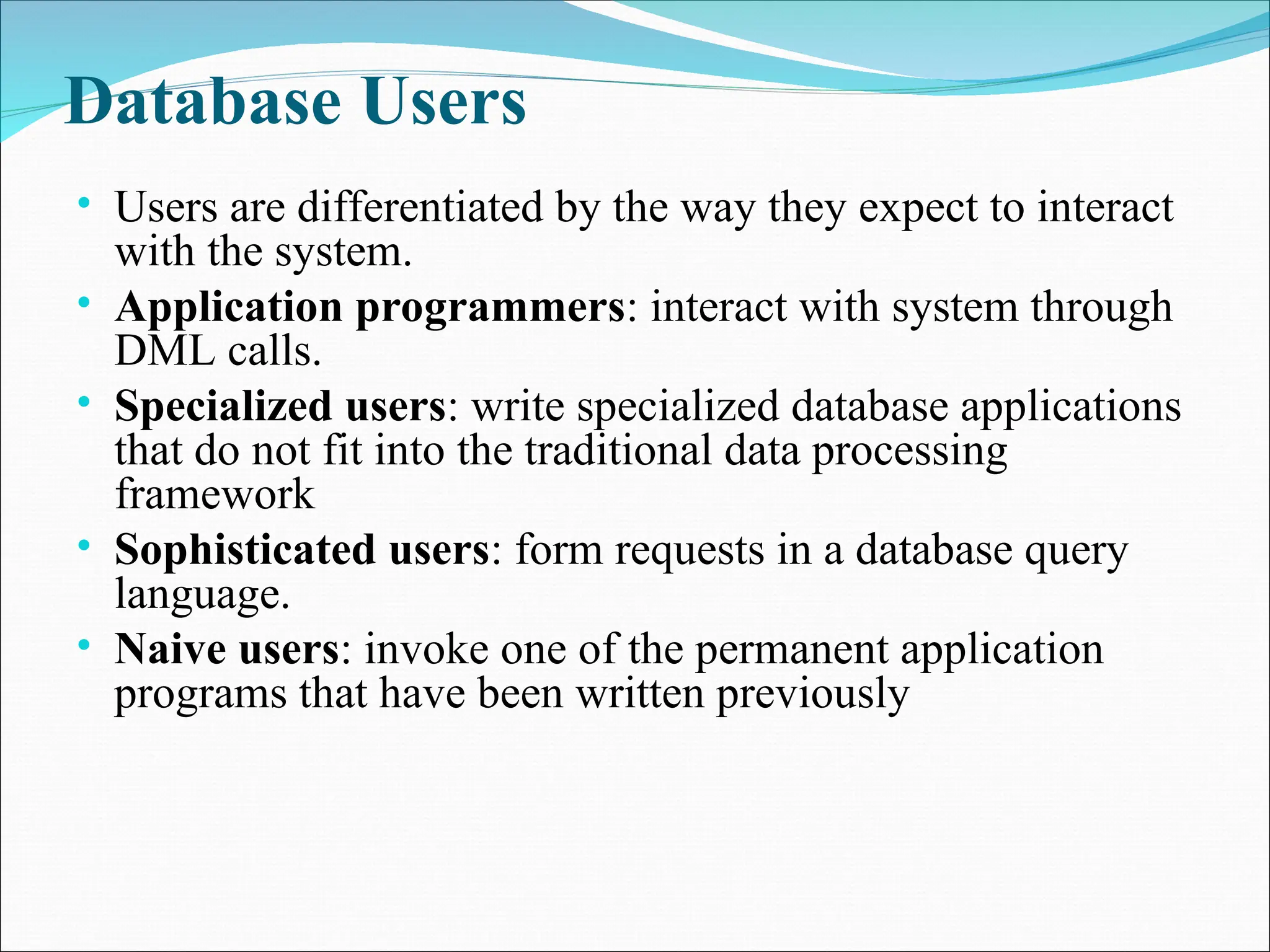 Database Users
• Users are differentiated by the way they expect to interact
with the system.
• Application programmers: interact with system through
DML calls.
• Specialized users: write specialized database applications
that do not fit into the traditional data processing
framework
• Sophisticated users: form requests in a database query
language.
• Naive users: invoke one of the permanent application
programs that have been written previously
 