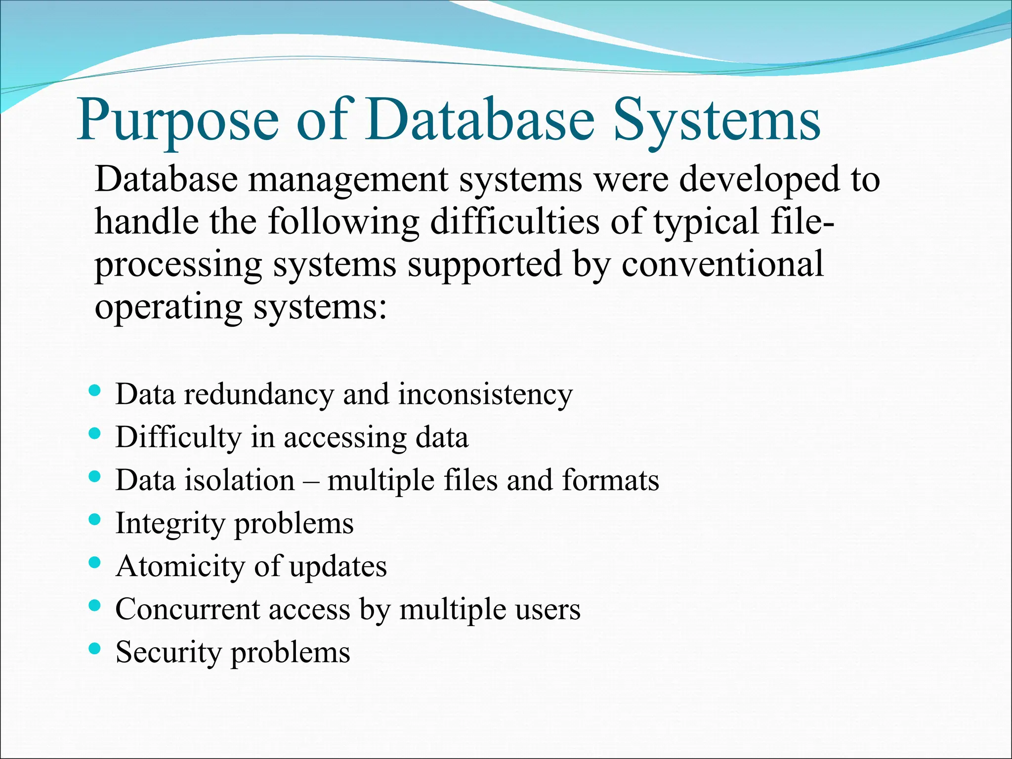 Purpose of Database Systems
 Data redundancy and inconsistency
 Difficulty in accessing data
 Data isolation – multiple files and formats
 Integrity problems
 Atomicity of updates
 Concurrent access by multiple users
 Security problems
Database management systems were developed to
handle the following difficulties of typical file-
processing systems supported by conventional
operating systems:
 