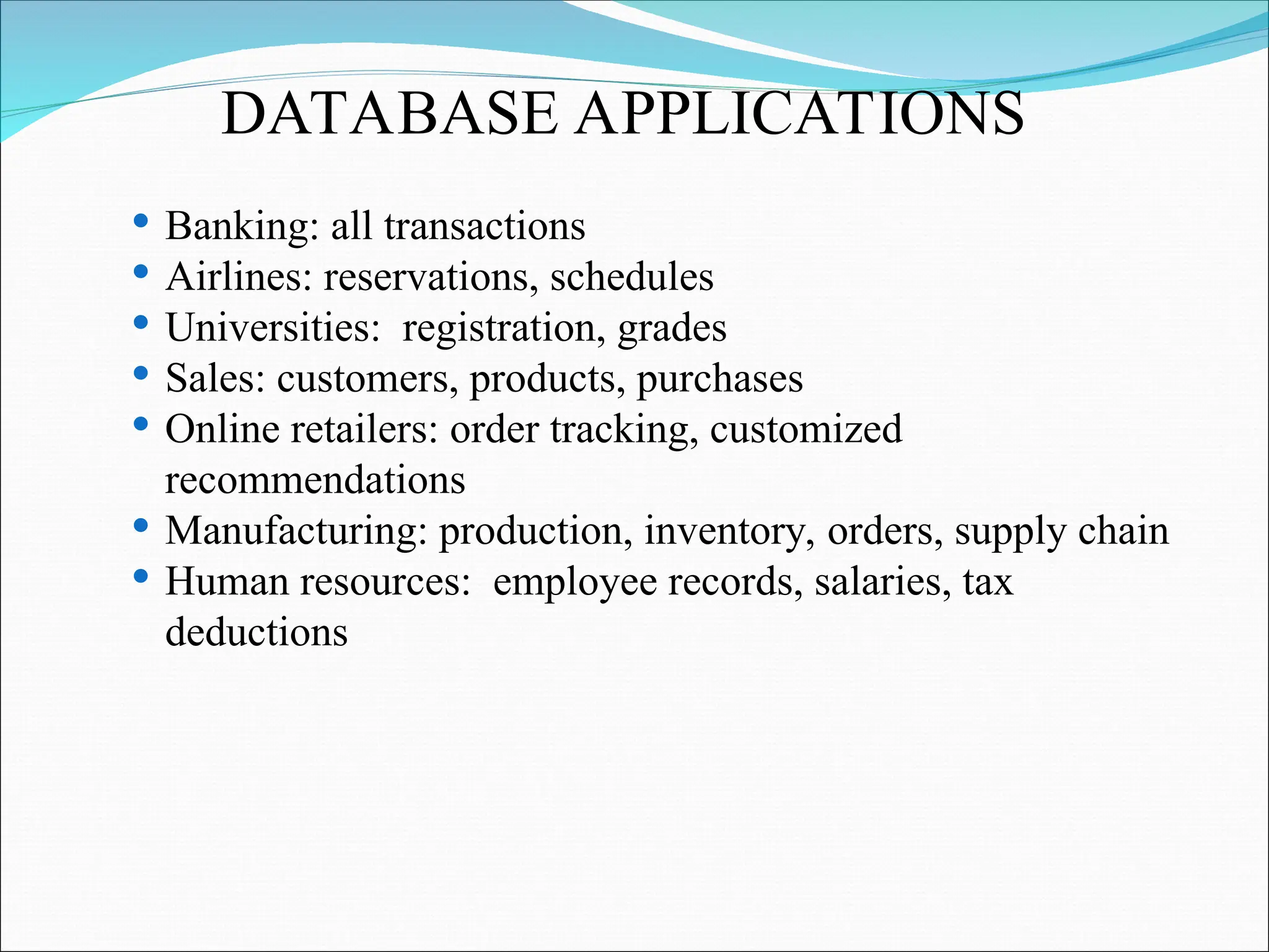 Banking: all transactions
 Airlines: reservations, schedules
 Universities: registration, grades
 Sales: customers, products, purchases
 Online retailers: order tracking, customized
recommendations
 Manufacturing: production, inventory, orders, supply chain
 Human resources: employee records, salaries, tax
deductions
DATABASE APPLICATIONS
 
