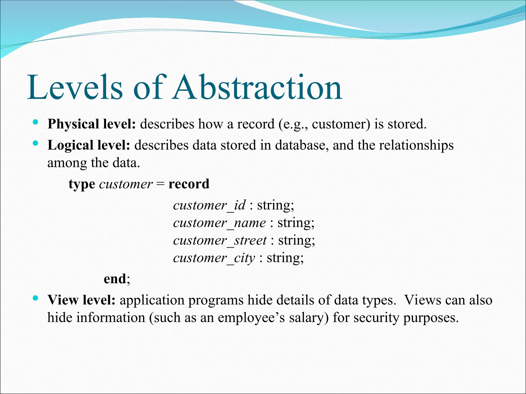Levels of Abstraction
 Physical level: describes how a record (e.g., customer) is stored.
 Logical level: describes data stored in database, and the relationships
among the data.
type customer = record
customer_id : string;
customer_name : string;
customer_street : string;
customer_city : string;
end;
 View level: application programs hide details of data types. Views can also
hide information (such as an employee’s salary) for security purposes.
 