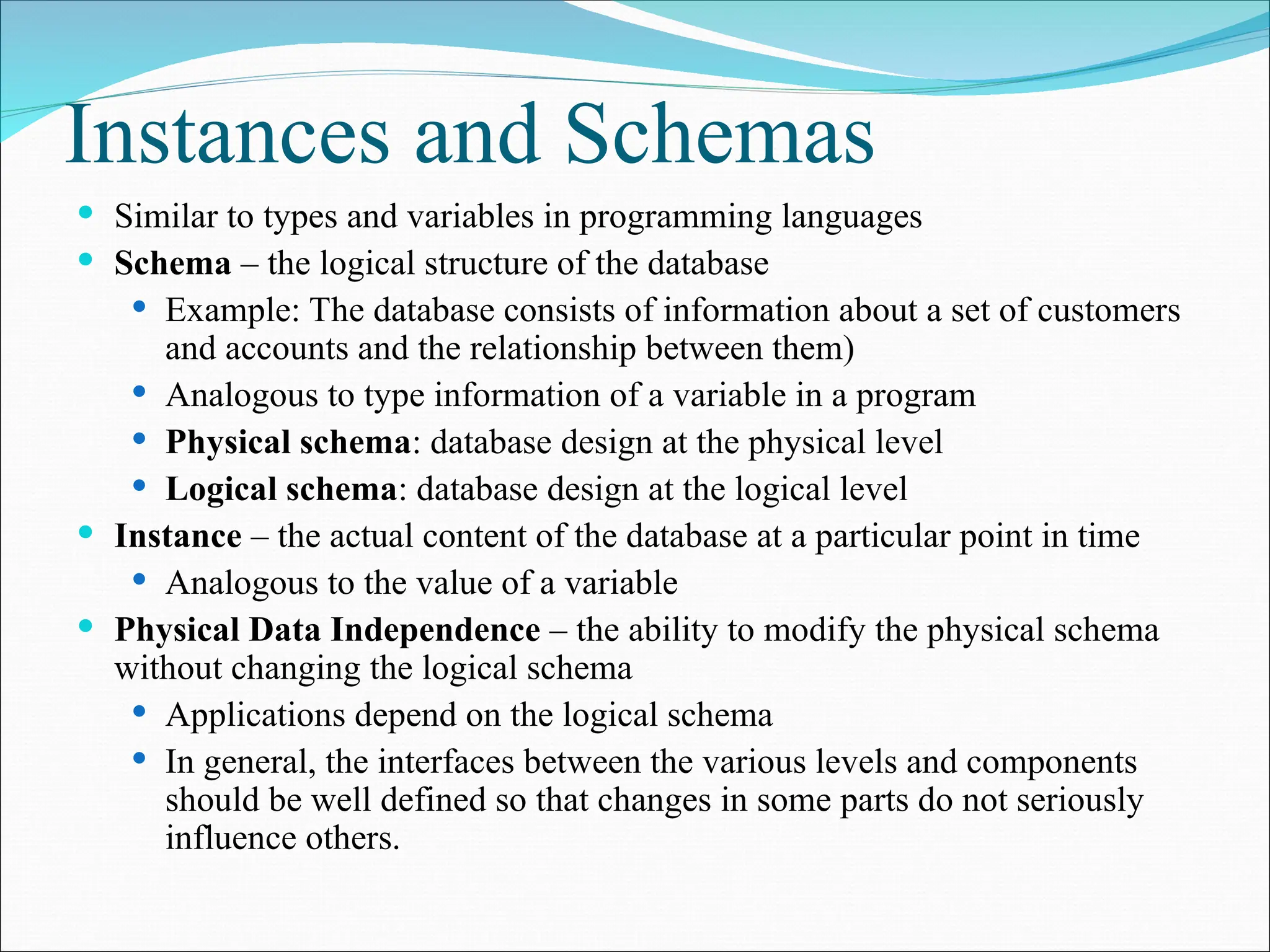 Instances and Schemas
 Similar to types and variables in programming languages
 Schema – the logical structure of the database
 Example: The database consists of information about a set of customers
and accounts and the relationship between them)
 Analogous to type information of a variable in a program
 Physical schema: database design at the physical level
 Logical schema: database design at the logical level
 Instance – the actual content of the database at a particular point in time
 Analogous to the value of a variable
 Physical Data Independence – the ability to modify the physical schema
without changing the logical schema
 Applications depend on the logical schema
 In general, the interfaces between the various levels and components
should be well defined so that changes in some parts do not seriously
influence others.
 