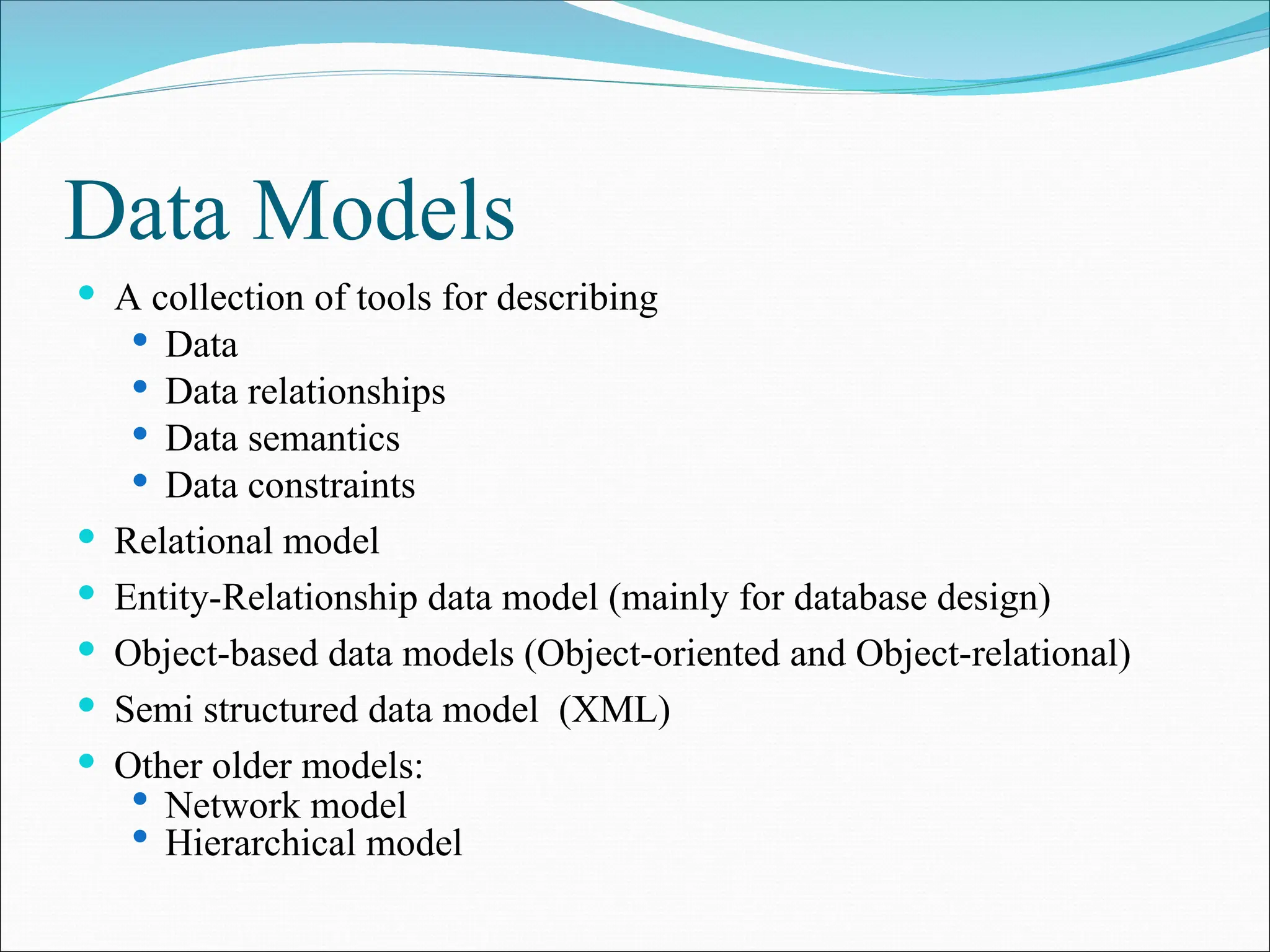 Data Models
 A collection of tools for describing
 Data
 Data relationships
 Data semantics
 Data constraints
 Relational model
 Entity-Relationship data model (mainly for database design)
 Object-based data models (Object-oriented and Object-relational)
 Semi structured data model (XML)
 Other older models:
 Network model
 Hierarchical model
 