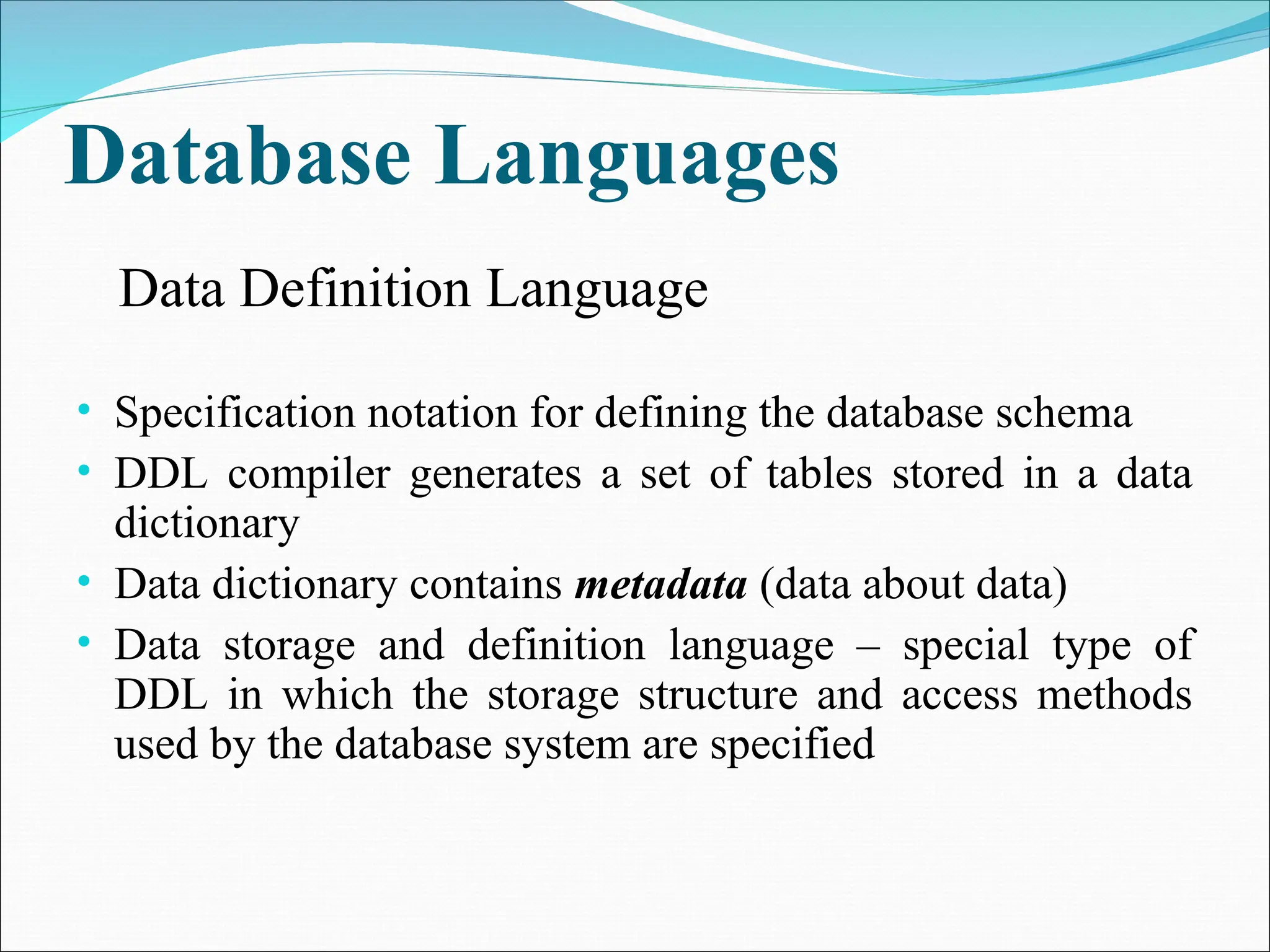 Database Languages
• Specification notation for defining the database schema
• DDL compiler generates a set of tables stored in a data
dictionary
• Data dictionary contains metadata (data about data)
• Data storage and definition language – special type of
DDL in which the storage structure and access methods
used by the database system are specified
Data Definition Language
 