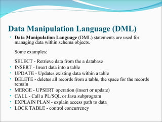 Data Manipulation Language (DML)
• Data Manipulation Language (DML) statements are used for
managing data within schema objects.
Some examples:
SELECT - Retrieve data from the a database
• INSERT - Insert data into a table
• UPDATE - Updates existing data within a table
• DELETE - deletes all records from a table, the space for the records
remain
• MERGE - UPSERT operation (insert or update)
• CALL - Call a PL/SQL or Java subprogram
• EXPLAIN PLAN - explain access path to data
• LOCK TABLE - control concurrency
 