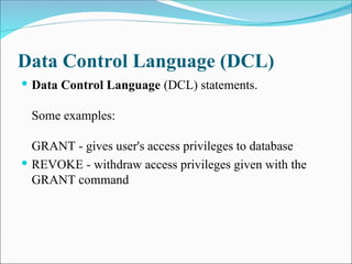 Data Control Language (DCL)
 Data Control Language (DCL) statements.
Some examples:
GRANT - gives user's access privileges to database
 REVOKE - withdraw access privileges given with the
GRANT command
 
