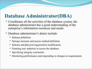 Database Administrator(DBA)
 Coordinates all the activities of the database system; the
database administrator has a good understanding of the
enterprise’s information resources and needs:
 Database administrator’s duties include:
 Schema definition
 Storage structure and access method definition
 Schema and physical organization modification
 Granting user authority to access the database
 Specifying integrity constraints
 Monitoring performance and responding to changes in requirements
 