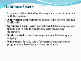 Database Users
• Users are differentiated by the way they expect to interact
with the system.
• Application programmers: interact with system through
DML calls.
• Specialized users: write specialized database applications
that do not fit into the traditional data processing
framework
• Sophisticated users: form requests in a database query
language.
• Naive users: invoke one of the permanent application
programs that have been written previously
 