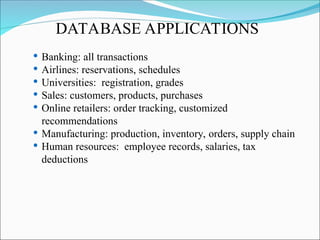  Banking: all transactions
 Airlines: reservations, schedules
 Universities: registration, grades
 Sales: customers, products, purchases
 Online retailers: order tracking, customized
recommendations
 Manufacturing: production, inventory, orders, supply chain
 Human resources: employee records, salaries, tax
deductions
DATABASE APPLICATIONS
 
