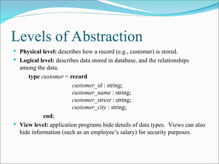 Levels of Abstraction
 Physical level: describes how a record (e.g., customer) is stored.
 Logical level: describes data stored in database, and the relationships
among the data.
type customer = record
customer_id : string;
customer_name : string;
customer_street : string;
customer_city : string;
end;
 View level: application programs hide details of data types. Views can also
hide information (such as an employee’s salary) for security purposes.
 