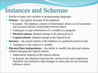Instances and Schemas
 Similar to types and variables in programming languages
 Schema – the logical structure of the database
 Example: The database consists of information about a set of customers
and accounts and the relationship between them)
 Analogous to type information of a variable in a program
 Physical schema: database design at the physical level
 Logical schema: database design at the logical level
 Instance – the actual content of the database at a particular point in time
 Analogous to the value of a variable
 Physical Data Independence – the ability to modify the physical schema
without changing the logical schema
 Applications depend on the logical schema
 In general, the interfaces between the various levels and components
should be well defined so that changes in some parts do not seriously
influence others.
 