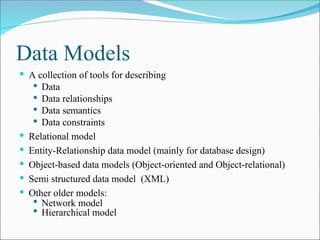 Data Models
 A collection of tools for describing
 Data
 Data relationships
 Data semantics
 Data constraints
 Relational model
 Entity-Relationship data model (mainly for database design)
 Object-based data models (Object-oriented and Object-relational)
 Semi structured data model (XML)
 Other older models:
 Network model
 Hierarchical model
 