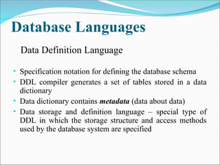 Database Languages
• Specification notation for defining the database schema
• DDL compiler generates a set of tables stored in a data
dictionary
• Data dictionary contains metadata (data about data)
• Data storage and definition language – special type of
DDL in which the storage structure and access methods
used by the database system are specified
Data Definition Language
 