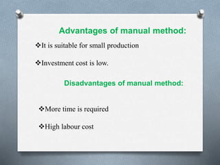 Advantages of manual method:
It is suitable for small production
Investment cost is low.
Disadvantages of manual method:
More time is required
High labour cost
 
