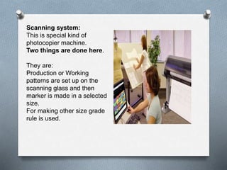 Scanning system:
This is special kind of
photocopier machine.
Two things are done here.
They are:
Production or Working
patterns are set up on the
scanning glass and then
marker is made in a selected
size.
For making other size grade
rule is used.
 