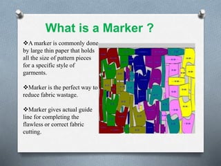 A marker is commonly done
by large thin paper that holds
all the size of pattern pieces
for a specific style of
garments.
Marker is the perfect way to
reduce fabric wastage.
Marker gives actual guide
line for completing the
flawless or correct fabric
cutting.
What is a Marker ?
 